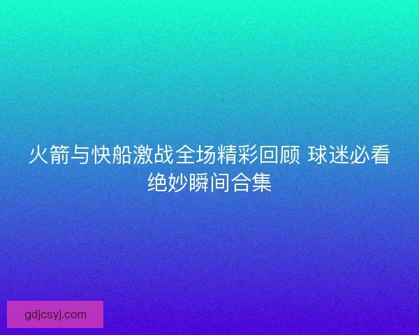 火箭与快船激战全场精彩回顾 球迷必看绝妙瞬间合集