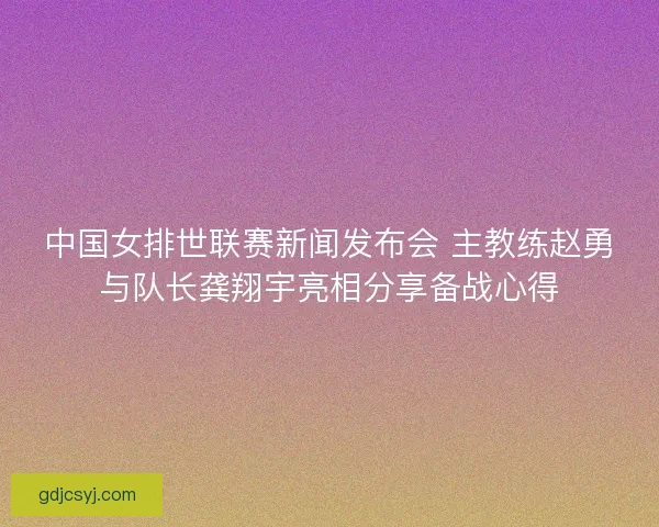 中国女排世联赛新闻发布会 主教练赵勇与队长龚翔宇亮相分享备战心得