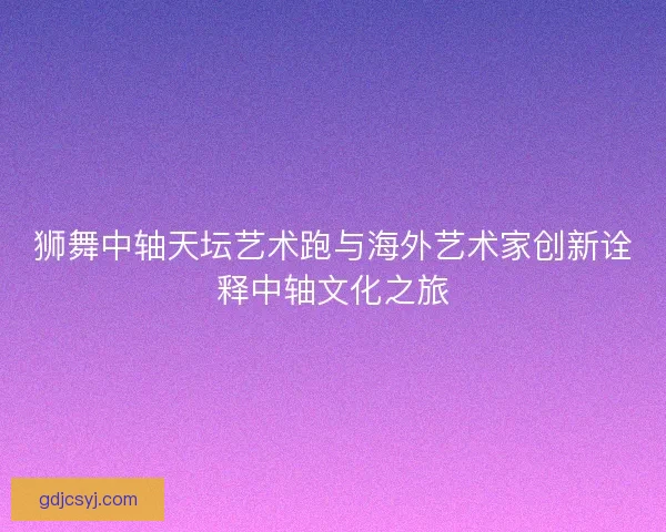 狮舞中轴天坛艺术跑与海外艺术家创新诠释中轴文化之旅