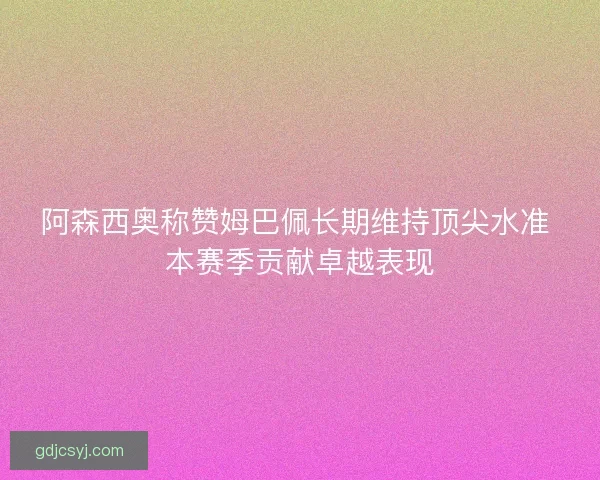 阿森西奥称赞姆巴佩长期维持顶尖水准 本赛季贡献卓越表现