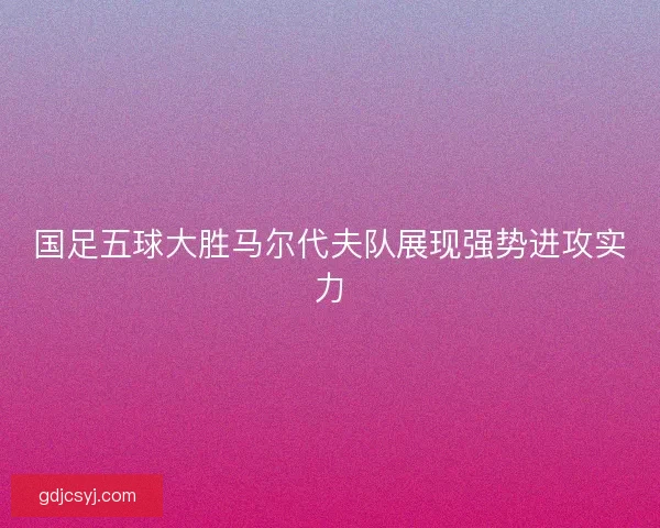国足五球大胜马尔代夫队展现强势进攻实力